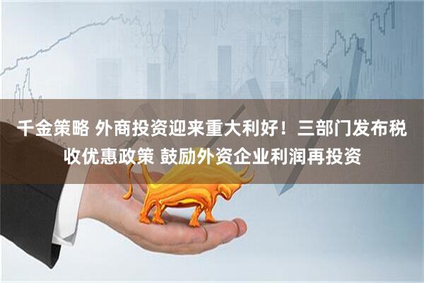 千金策略 外商投资迎来重大利好！三部门发布税收优惠政策 鼓励外资企业利润再投资